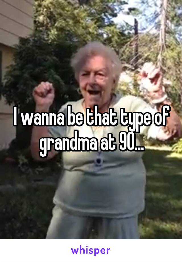 I wanna be that type of grandma at 90...
