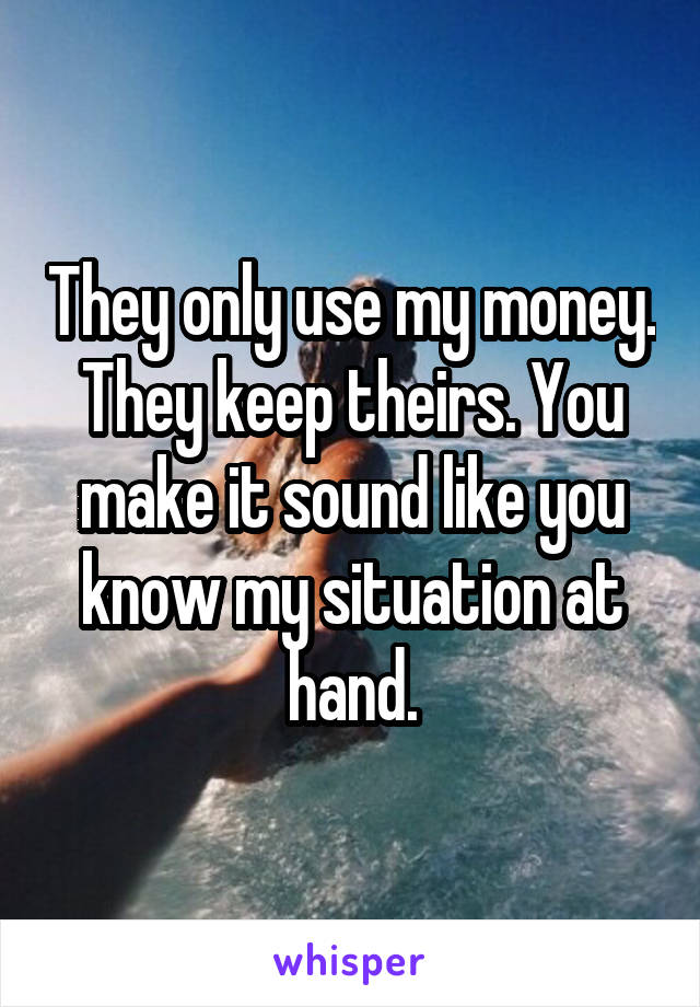 They only use my money. They keep theirs. You make it sound like you know my situation at hand.