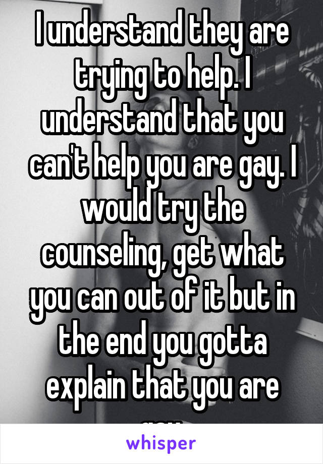 I understand they are trying to help. I understand that you can't help you are gay. I would try the counseling, get what you can out of it but in the end you gotta explain that you are gay.