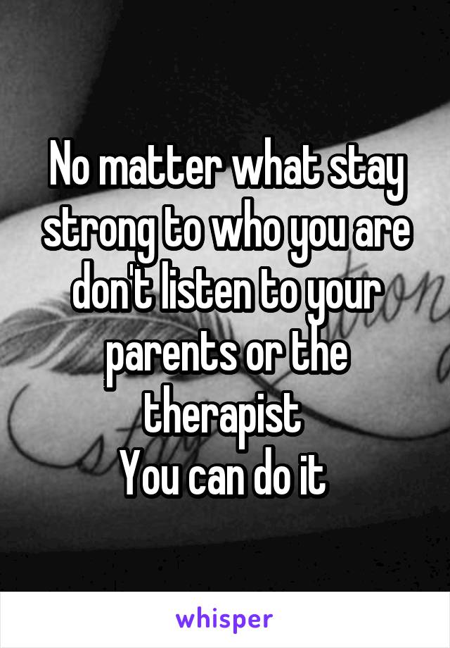 No matter what stay strong to who you are don't listen to your parents or the therapist 
You can do it 