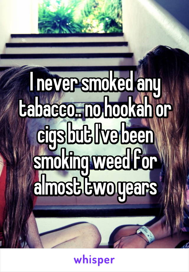 I never smoked any tabacco.. no hookah or cigs but I've been smoking weed for almost two years