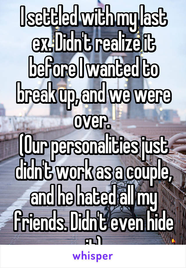 I settled with my last ex. Didn't realize it before I wanted to break up, and we were over. 
(Our personalities just didn't work as a couple, and he hated all my friends. Didn't even hide it)