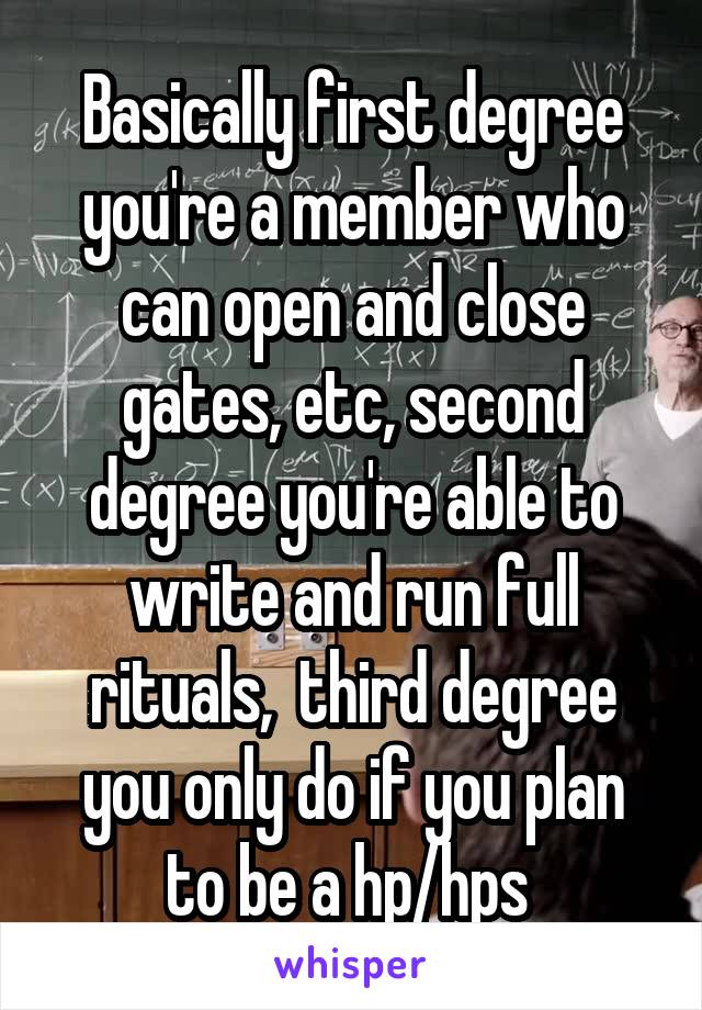  Basically first degree you're a member who can open and close gates, etc, second degree you're able to write and run full rituals,  third degree you only do if you plan to be a hp/hps 