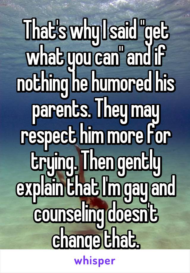 That's why I said "get what you can" and if nothing he humored his parents. They may respect him more for trying. Then gently explain that I'm gay and counseling doesn't change that.