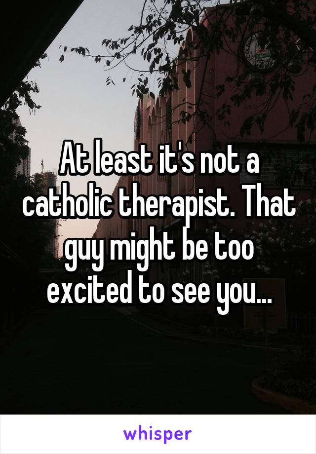 At least it's not a catholic therapist. That guy might be too excited to see you...