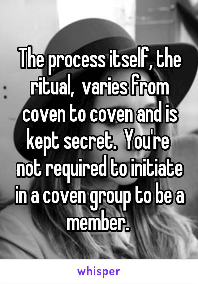 The process itself, the ritual,  varies from coven to coven and is kept secret.  You're  not required to initiate in a coven group to be a member. 