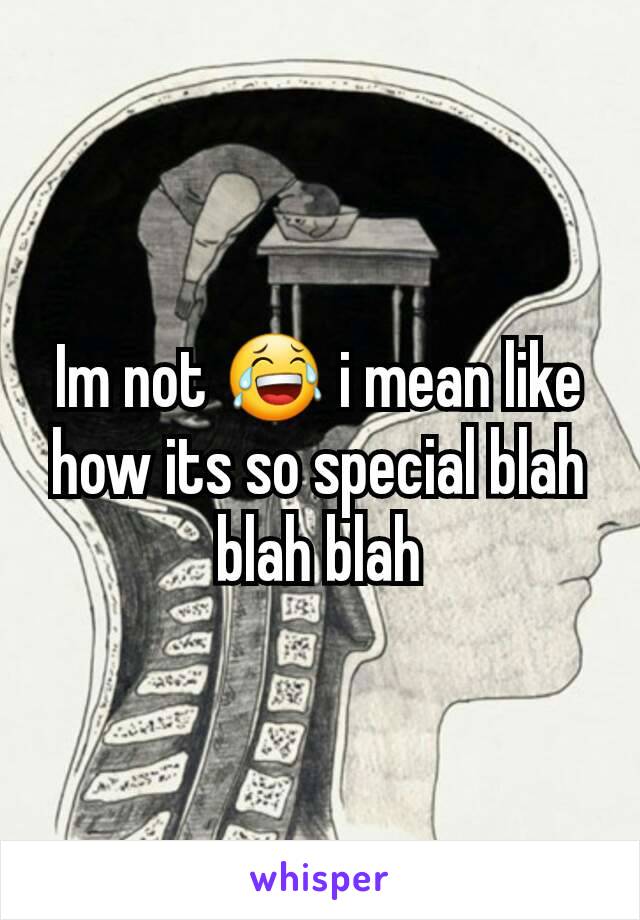 Im not 😂 i mean like how its so special blah blah blah
