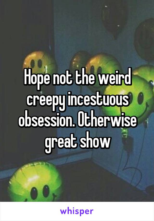 Hope not the weird creepy incestuous obsession. Otherwise great show