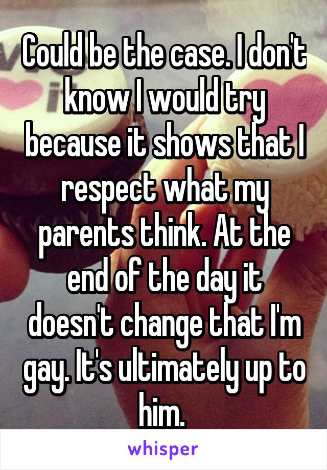 Could be the case. I don't know I would try because it shows that I respect what my parents think. At the end of the day it doesn't change that I'm gay. It's ultimately up to him. 