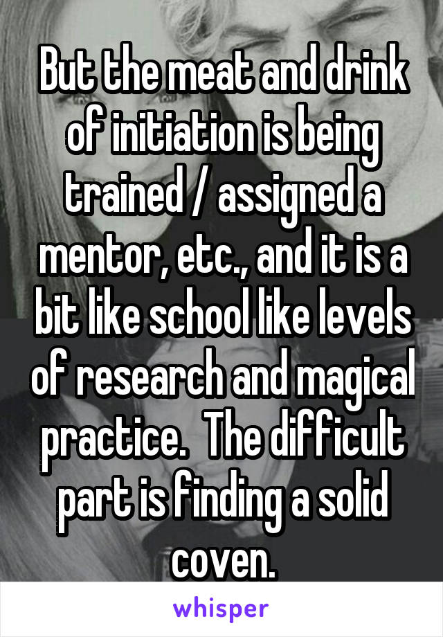 But the meat and drink of initiation is being trained / assigned a mentor, etc., and it is a bit like school like levels of research and magical practice.  The difficult part is finding a solid coven.