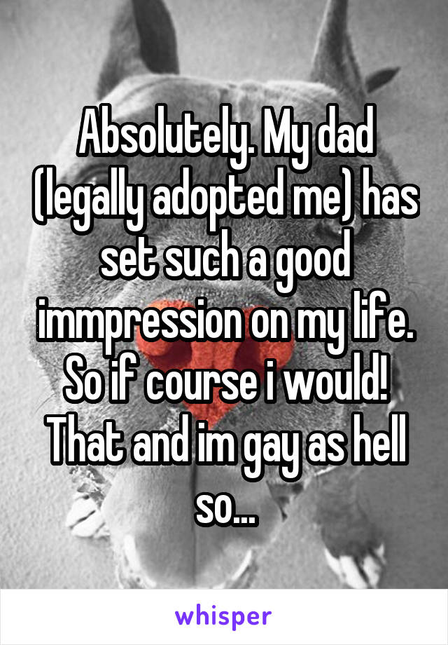 Absolutely. My dad (legally adopted me) has set such a good immpression on my life. So if course i would! That and im gay as hell so...