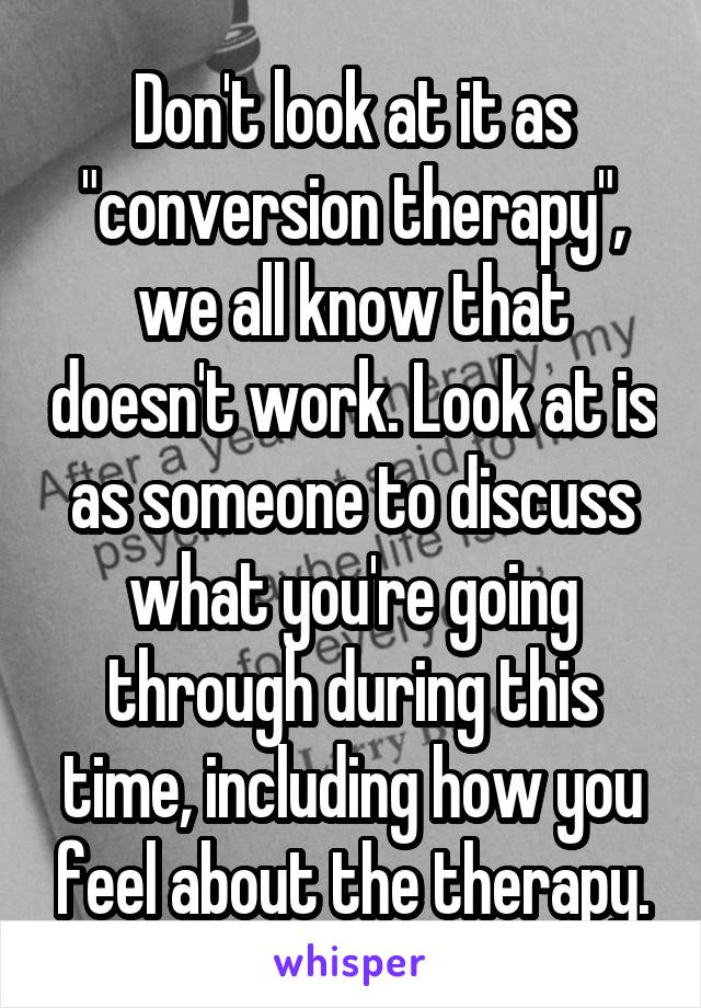 Don't look at it as "conversion therapy", we all know that doesn't work. Look at is as someone to discuss what you're going through during this time, including how you feel about the therapy.