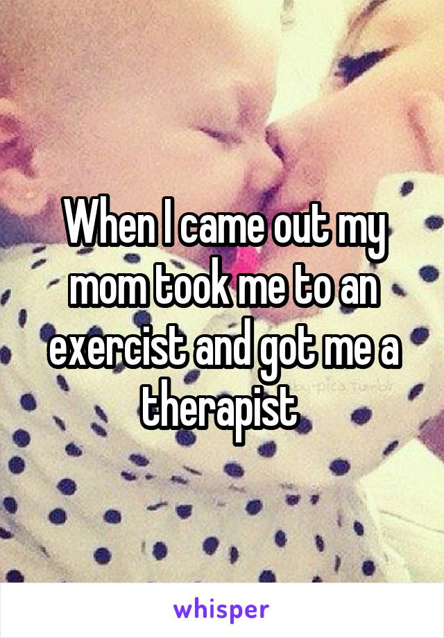 When I came out my mom took me to an exercist and got me a therapist 