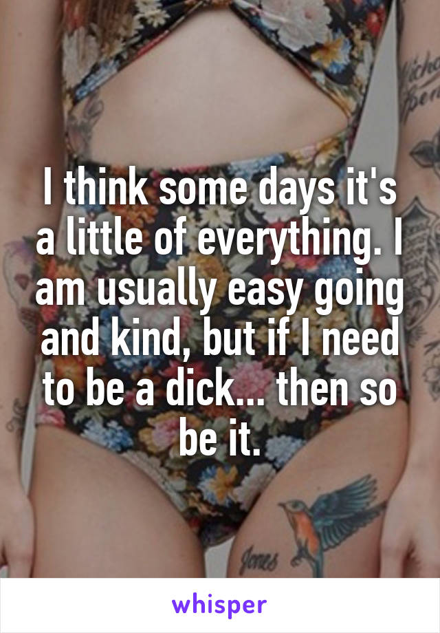 I think some days it's a little of everything. I am usually easy going and kind, but if I need to be a dick... then so be it.