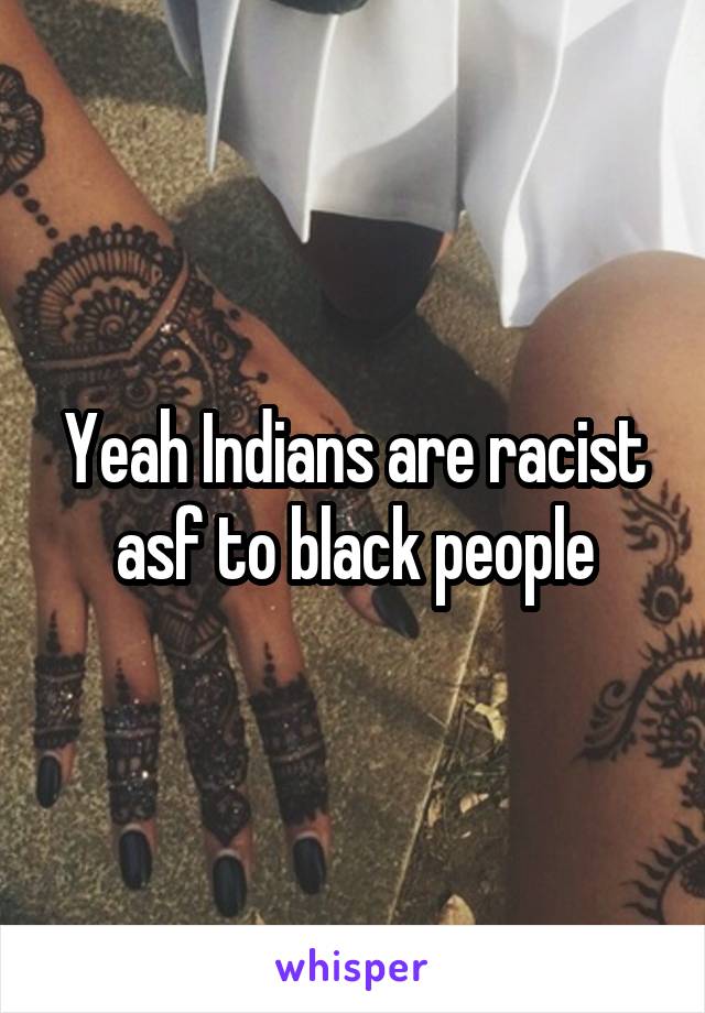 Yeah Indians are racist asf to black people
