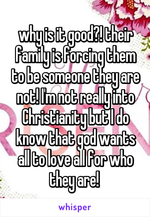 why is it good?! their family is forcing them to be someone they are not! I'm not really into Christianity but I do know that god wants all to love all for who they are! 