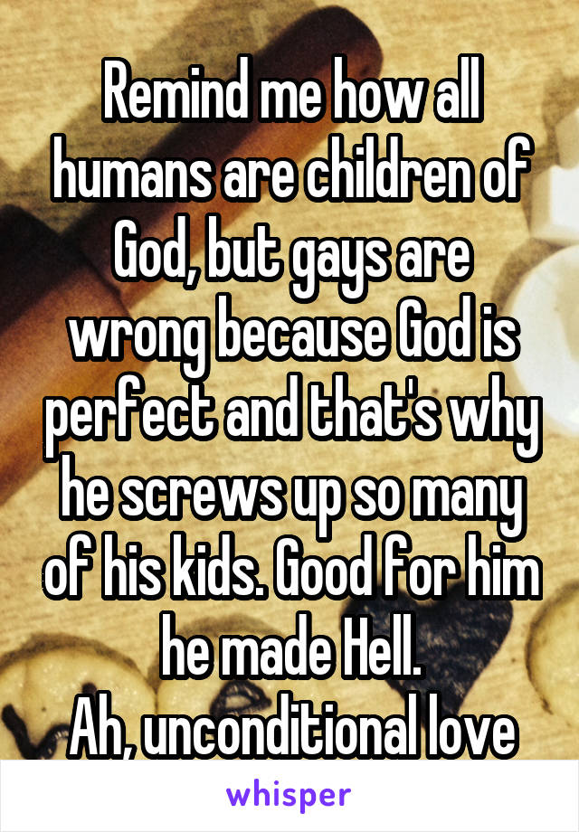 Remind me how all humans are children of God, but gays are wrong because God is perfect and that's why he screws up so many of his kids. Good for him he made Hell.
Ah, unconditional love