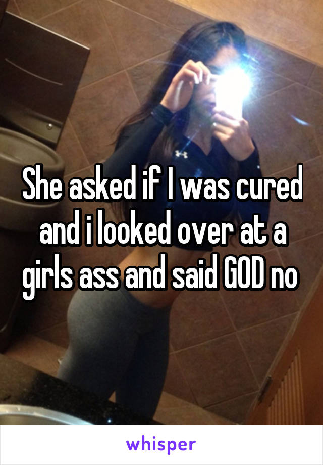 She asked if I was cured and i looked over at a girls ass and said GOD no 