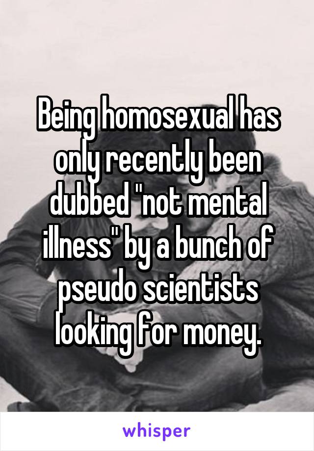 Being homosexual has only recently been dubbed "not mental illness" by a bunch of pseudo scientists looking for money.