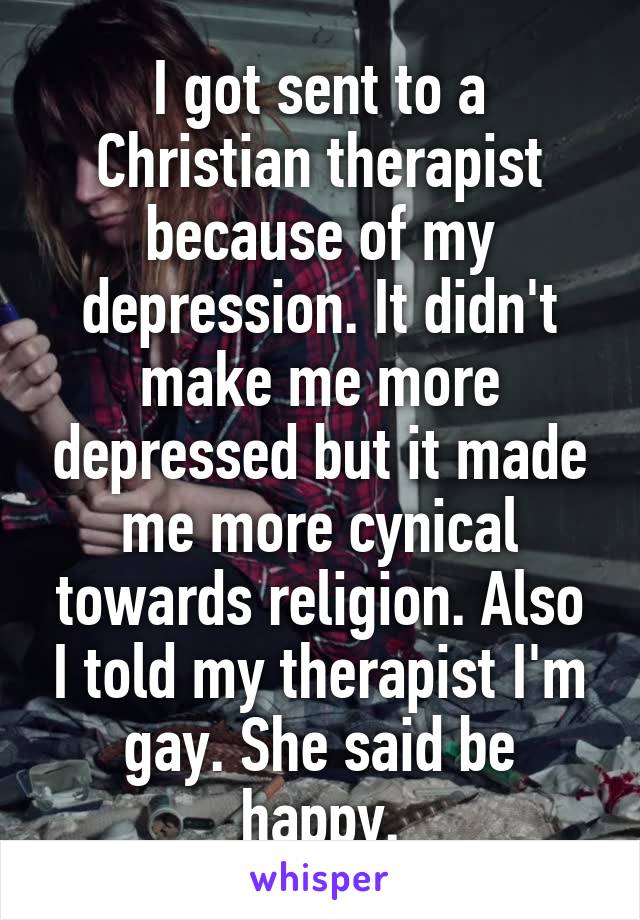 I got sent to a Christian therapist because of my depression. It didn't make me more depressed but it made me more cynical towards religion. Also I told my therapist I'm gay. She said be happy.