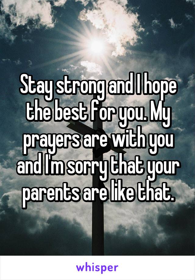 Stay strong and I hope the best for you. My prayers are with you and I'm sorry that your parents are like that.