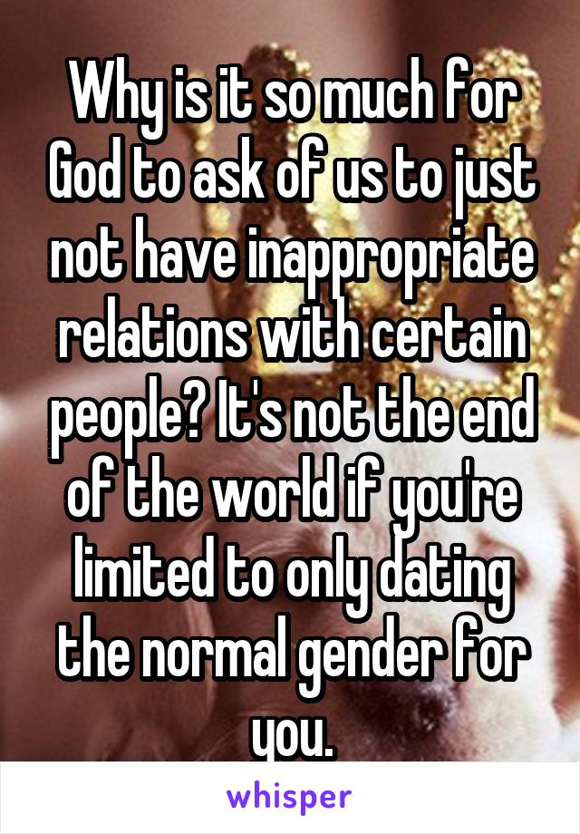 Why is it so much for God to ask of us to just not have inappropriate relations with certain people? It's not the end of the world if you're limited to only dating the normal gender for you.