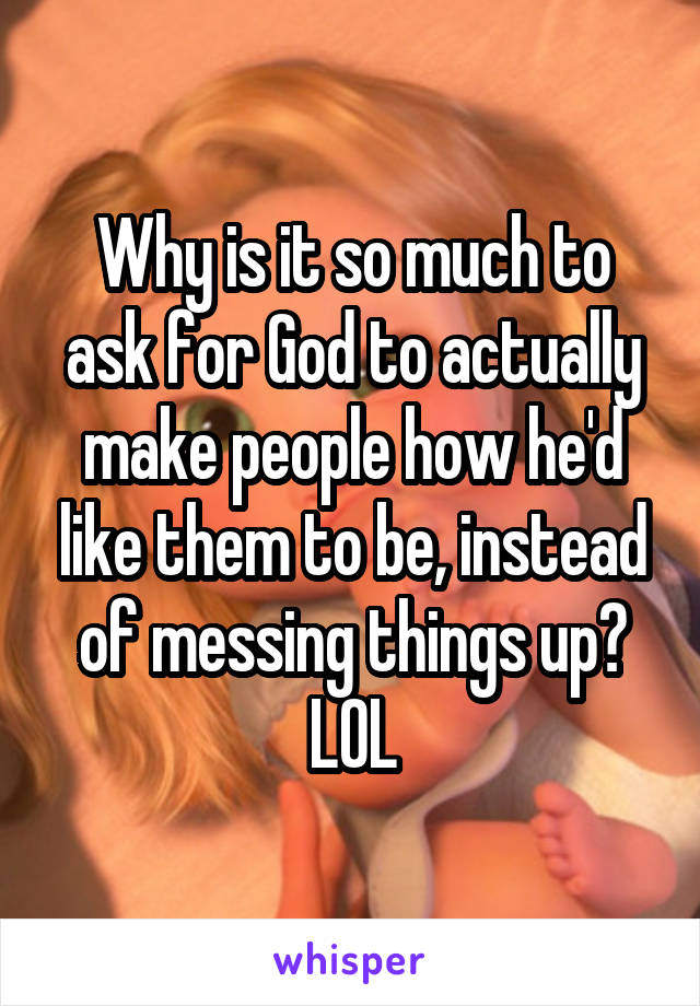 Why is it so much to ask for God to actually make people how he'd like them to be, instead of messing things up? LOL