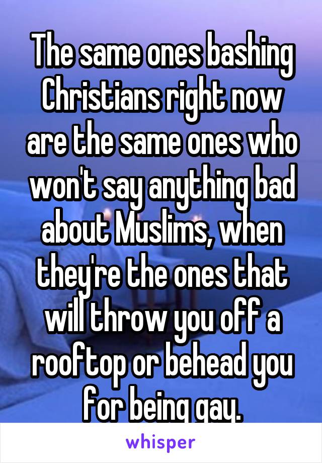 The same ones bashing Christians right now are the same ones who won't say anything bad about Muslims, when they're the ones that will throw you off a rooftop or behead you for being gay.