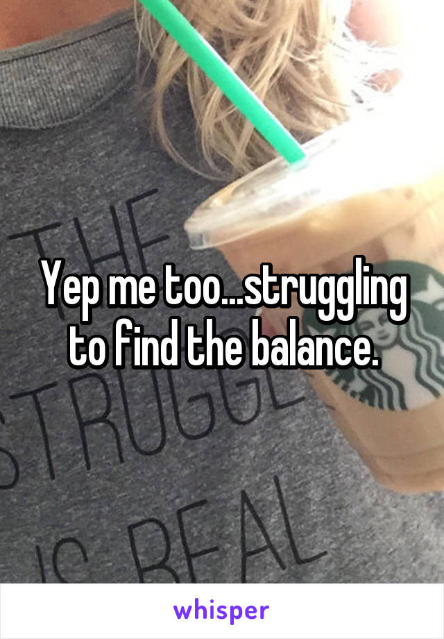 Yep me too...struggling to find the balance.