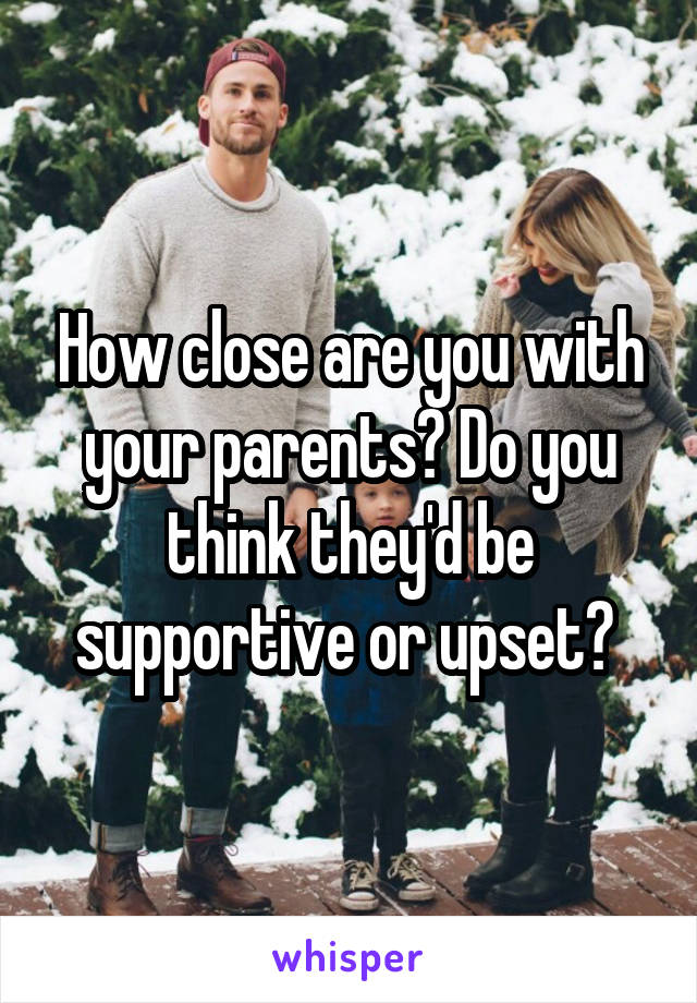 How close are you with your parents? Do you think they'd be supportive or upset? 