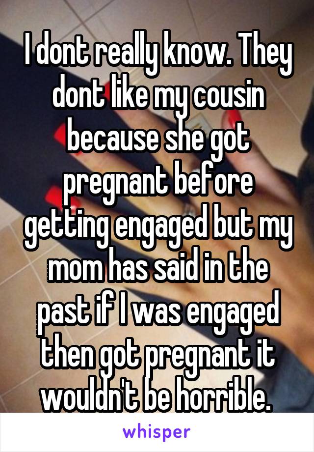 I dont really know. They dont like my cousin because she got pregnant before getting engaged but my mom has said in the past if I was engaged then got pregnant it wouldn't be horrible. 