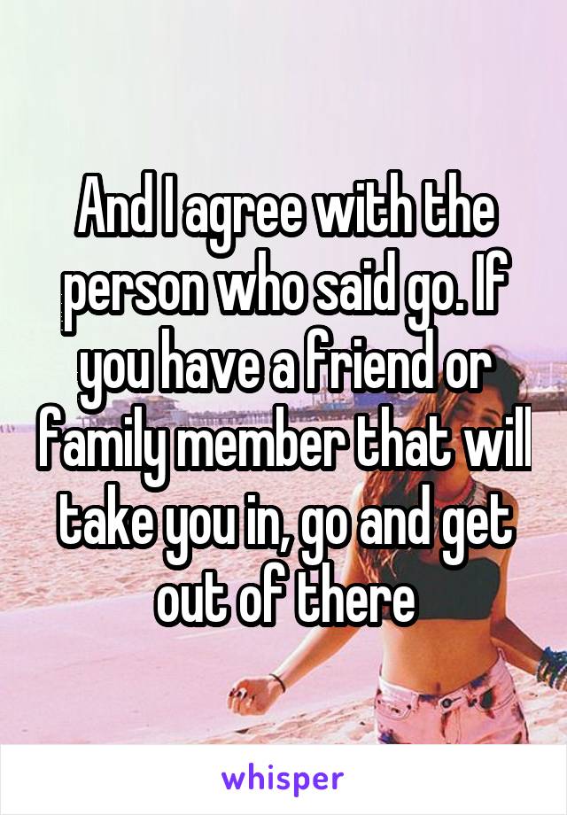 And I agree with the person who said go. If you have a friend or family member that will take you in, go and get out of there