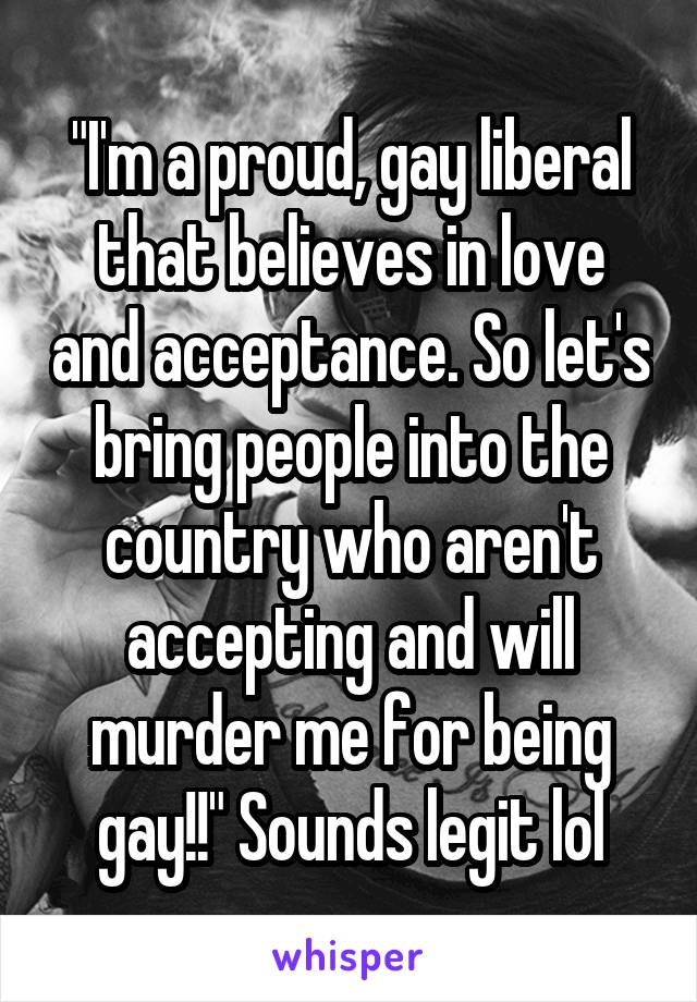 "I'm a proud, gay liberal that believes in love and acceptance. So let's bring people into the country who aren't accepting and will murder me for being gay!!" Sounds legit lol