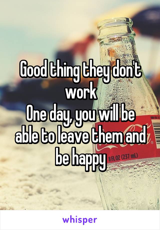 Good thing they don't work
One day, you will be able to leave them and be happy