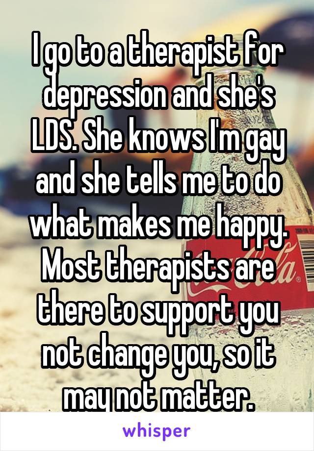 I go to a therapist for depression and she's LDS. She knows I'm gay and she tells me to do what makes me happy. Most therapists are there to support you not change you, so it may not matter.