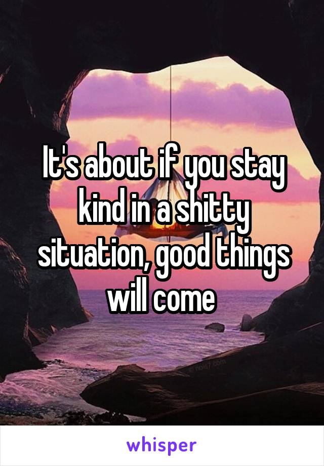 It's about if you stay kind in a shitty situation, good things will come 