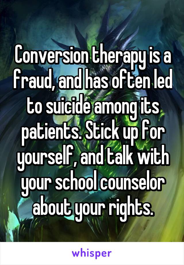 Conversion therapy is a fraud, and has often led to suicide among its patients. Stick up for yourself, and talk with your school counselor about your rights.