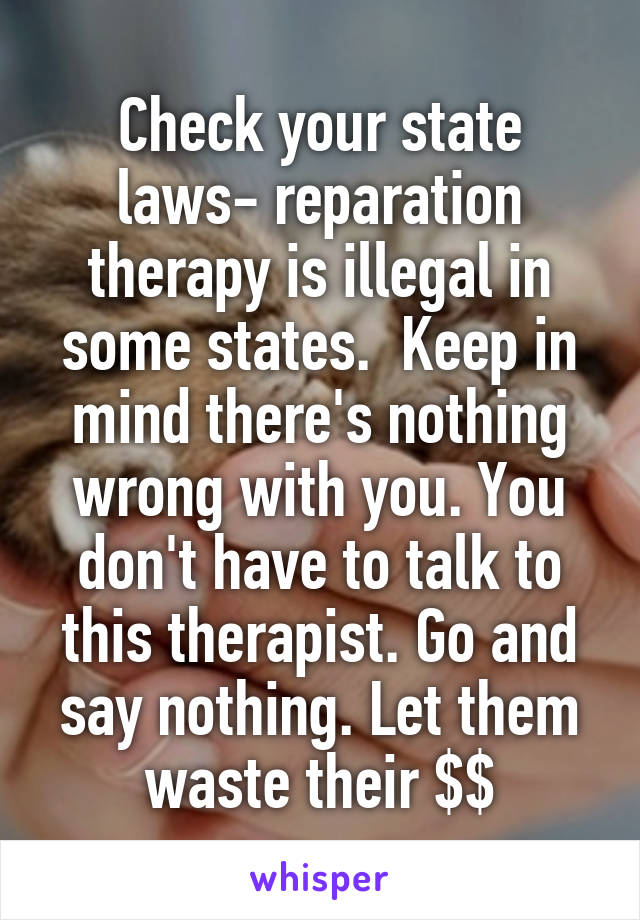 Check your state laws- reparation therapy is illegal in some states.  Keep in mind there's nothing wrong with you. You don't have to talk to this therapist. Go and say nothing. Let them waste their $$