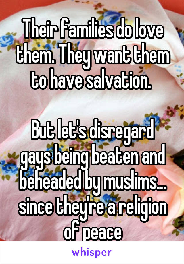 Their families do love them. They want them to have salvation. 

But let's disregard gays being beaten and beheaded by muslims... since they're a religion of peace