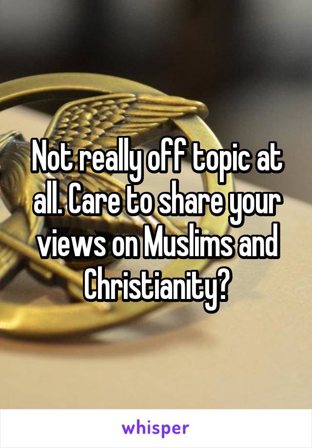 Not really off topic at all. Care to share your views on Muslims and Christianity?