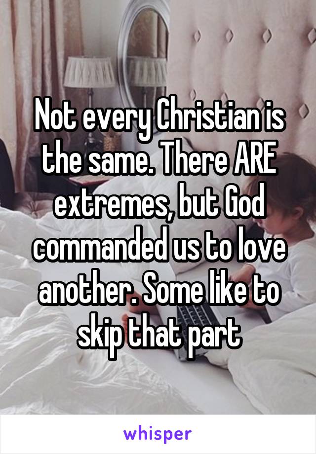 Not every Christian is the same. There ARE extremes, but God commanded us to love another. Some like to skip that part