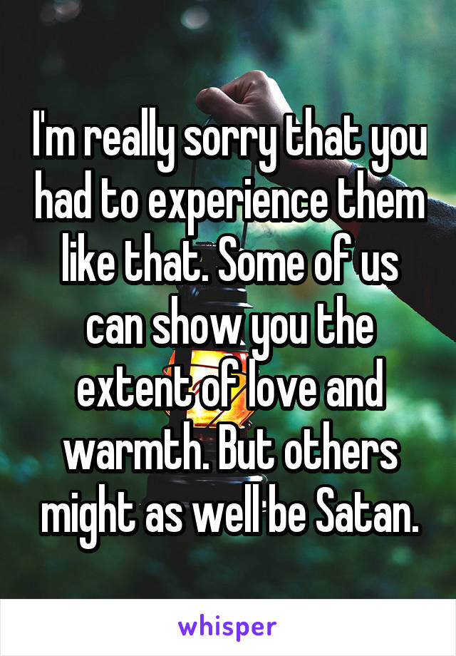 I'm really sorry that you had to experience them like that. Some of us can show you the extent of love and warmth. But others might as well be Satan.