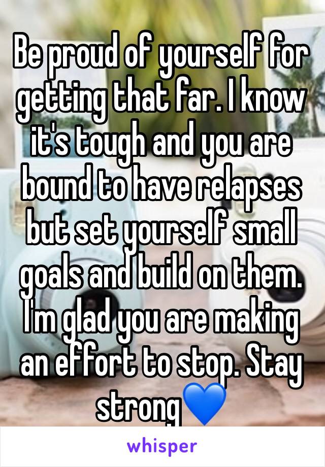 Be proud of yourself for getting that far. I know it's tough and you are bound to have relapses but set yourself small goals and build on them. I'm glad you are making an effort to stop. Stay strong💙