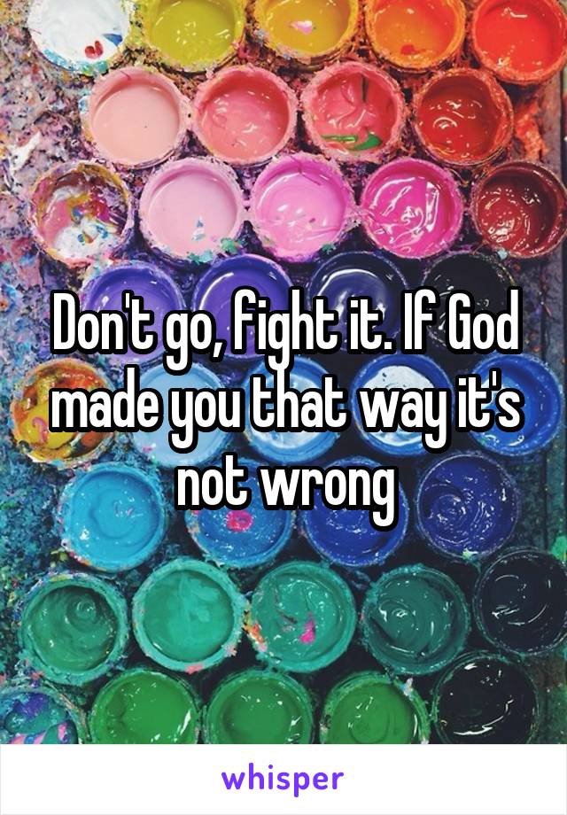 Don't go, fight it. If God made you that way it's not wrong