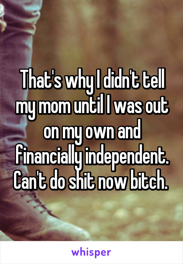 That's why I didn't tell my mom until I was out on my own and financially independent. Can't do shit now bitch. 