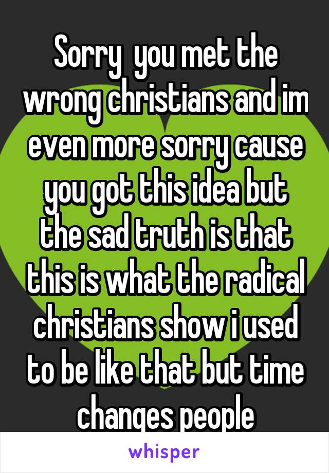 Sorry  you met the wrong christians and im even more sorry cause you got this idea but the sad truth is that this is what the radical christians show i used to be like that but time changes people