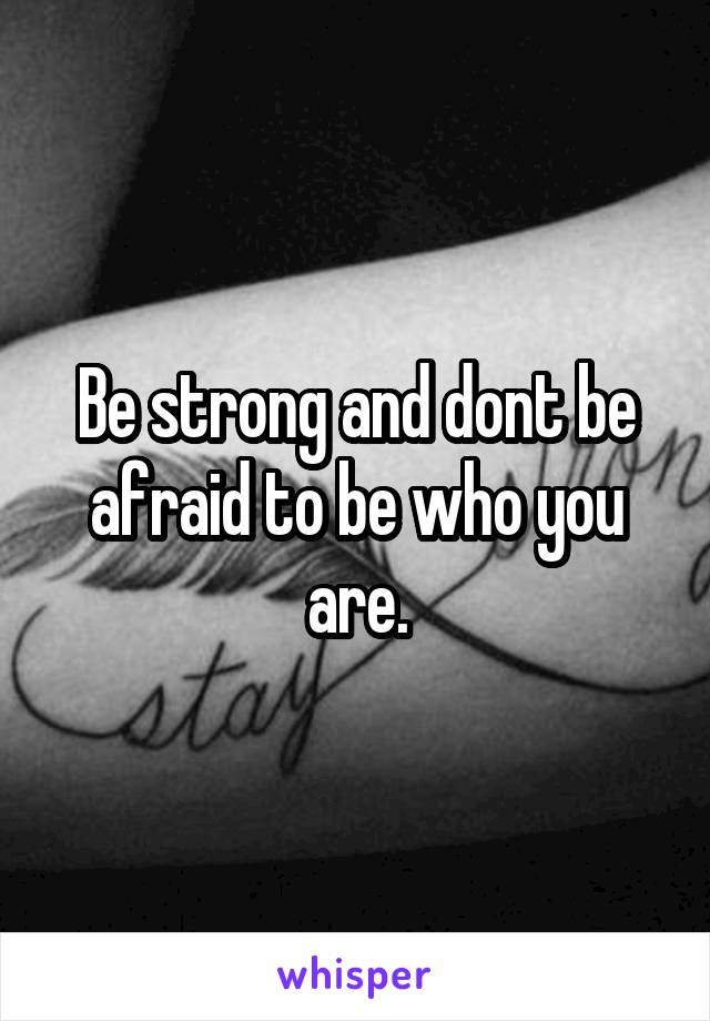 Be strong and dont be afraid to be who you are.