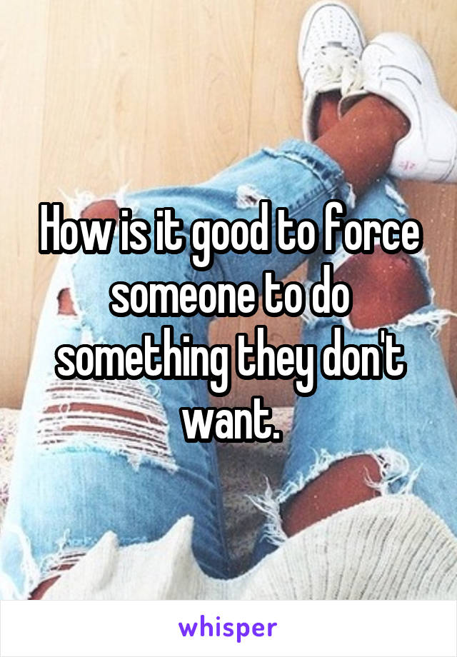 How is it good to force someone to do something they don't want.