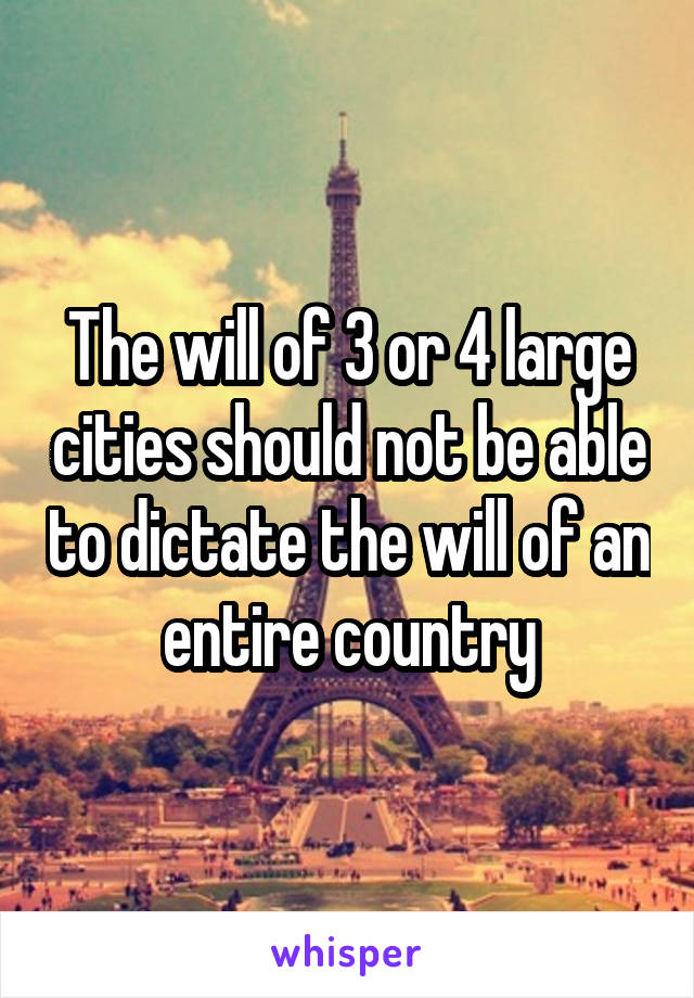 The will of 3 or 4 large cities should not be able to dictate the will of an entire country