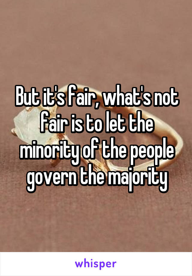 But it's fair, what's not fair is to let the minority of the people govern the majority